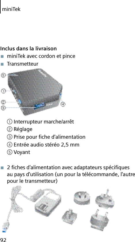 miniTek92Inclus dans la livraison■  miniTek avec cordon et pince■  Transmetteur① Interrupteur marche/arrêt② Réglage③ Prise pour ﬁ che d&apos;alimentation④ Entrée audio stéréo 2,5 mm⑤ Voyant■  2 ﬁ ches d&apos;alimentation avec adaptateurs spéciﬁ ques au pays d&apos;utilisation (un pour la télécommande, l&apos;autre pour le transmetteur)