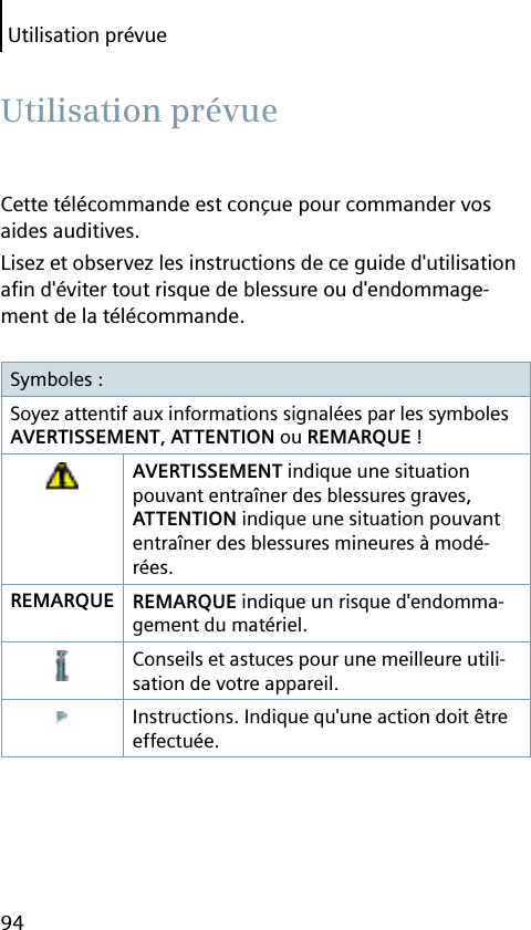 Utilisation prévue94Cette télécommande est conçue pour commander vos aides auditives.Lisez et observez les instructions de ce guide d&apos;utilisation aﬁ n d&apos;éviter tout risque de blessure ou d&apos;endommage-ment de la télécommande.Symboles :Soyez attentif aux informations signalées par les symboles AVERTISSEMENT, ATTENTION ou REMARQUE !AVERTISSEMENT indique une situation pouvant entraîner des blessures graves, ATTENTION indique une situation pouvant entraîner des blessures mineures à modé-rées.REMARQUE REMARQUE indique un risque d&apos;endomma-gement du matériel.Conseils et astuces pour une meilleure utili-sation de votre appareil.Instructions. Indique qu&apos;une action doit être effectuée. Utilisation  prévue