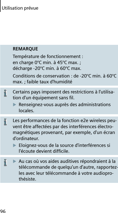 Utilisation prévue96REMARQUETempérature de fonctionnement : en charge 0°C min. à 45°C max. ; décharge -20°C min. à 60°C max.Conditions de conservation : de -20°C min. à 60°C max. ; faible taux d&apos;humiditéCertains pays imposent des restrictions à l&apos;utilisa-tion d&apos;un équipement sans ﬁ l.Renseignez-vous auprès des administrations locales.Les performances de la fonction e2e wireless peu-vent être affectées par des interférences électro-magnétiques provenant, par exemple, d&apos;un écran d&apos;ordinateur.Eloignez-vous de la source d&apos;interférences si l&apos;écoute devient difﬁ cile.Au cas où vos aides auditives répondraient à la télécommande de quelqu&apos;un d&apos;autre, rapportez-les avec leur télécommande à votre audiopro-thésiste.