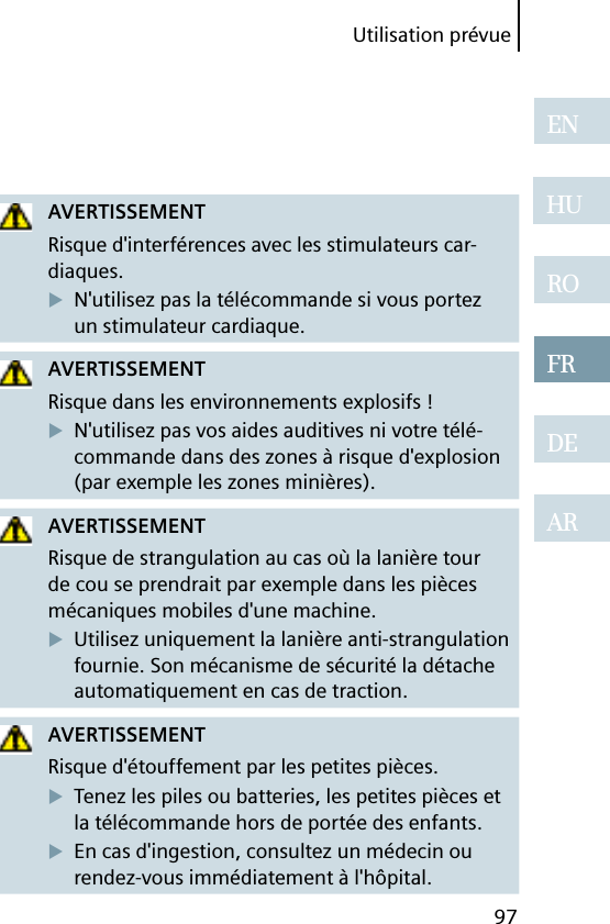 Utilisation prévue97ENHUROFRDEARAVERTISSEMENTRisque d&apos;interférences avec les stimulateurs car-diaques.N&apos;utilisez pas la télécommande si vous portez un stimulateur cardiaque.AVERTISSEMENTRisque dans les environnements explosifs !N&apos;utilisez pas vos aides auditives ni votre télé-commande dans des zones à risque d&apos;explosion (par exemple les zones minières).AVERTISSEMENTRisque de strangulation au cas où la lanière tour de cou se prendrait par exemple dans les pièces mécaniques mobiles d&apos;une machine.Utilisez uniquement la lanière anti-strangulation fournie. Son mécanisme de sécurité la détache automatiquement en cas de traction.AVERTISSEMENTRisque d&apos;étouffement par les petites pièces.Tenez les piles ou batteries, les petites pièces et la télécommande hors de portée des enfants.En cas d&apos;ingestion, consultez un médecin ou rendez-vous immédiatement à l&apos;hôpital.