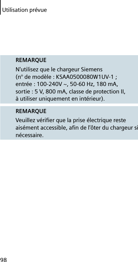 Utilisation prévue98REMARQUEN&apos;utilisez que le chargeur Siemens (n° de modèle : KSAA0500080W1UV-1 ; entrée : 100-240V ~, 50-60 Hz, 180 mA, sortie : 5 V, 800 mA, classe de protection II, à utiliser uniquement en intérieur).REMARQUEVeuillez vériﬁ er que la prise électrique reste aisément accessible, aﬁ n de l&apos;ôter du chargeur si nécessaire.