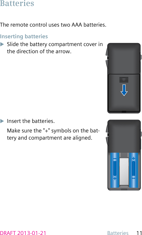Batteries 11DRAFT 2013-01-21The remote control uses two AAA batteries. Inserting  batteriesuSlide the battery compartment cover in the direction of the arrow.uInsert the batteries.Make sure the &quot;+&quot; symbols on the bat-tery and compartment are aligned. Batteries