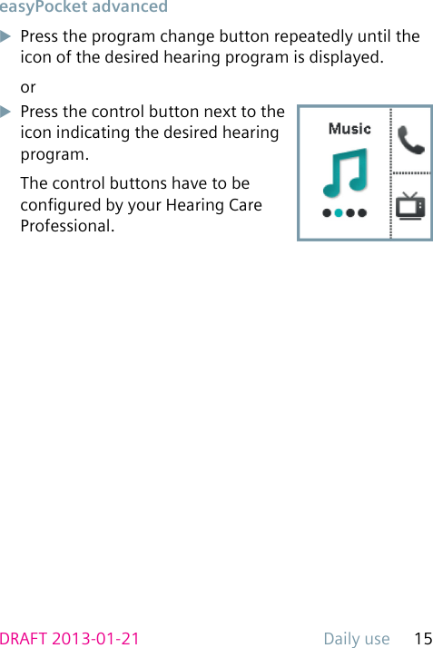 Daily use 15DRAFT 2013-01-21 easyPocket  advanceduPress the program change button repeatedly until the icon of the desired hearing program is displayed.oruPress the control button next to the icon indicating the desired hearing program.The control buttons have to be congured by your Hearing Care Professional.