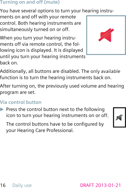 Daily use16 DRAFT 2013-01-21 Turning on and off (mute)You have several options to turn your hearing instru-ments on and off with your remote control. Both hearing instruments are simultaneously turned on or off.When you turn your hearing instru-ments off via remote control, the fol-lowing icon is displayed. It is displayed until you turn your hearing instruments back on.Additionally, all buttons are disabled. The only available function is to turn the hearing instruments back on.After turning on, the previously used volume and hearing program are set. Via control buttonuPress the control button next to the following icon to turn your hearing instruments on or off.The control buttons have to be congured by your Hearing Care Professional.