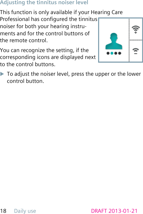Daily use18 DRAFT 2013-01-21 Adjusting the tinnitus noiser levelThis function is only available if your Hearing Care Professional has congured the tinnitus noiser for both your hearing instru-ments and for the control buttons of the remote control.You can recognize the setting, if the corresponding icons are displayed next to the control buttons.uTo adjust the noiser level, press the upper or the lower control button.