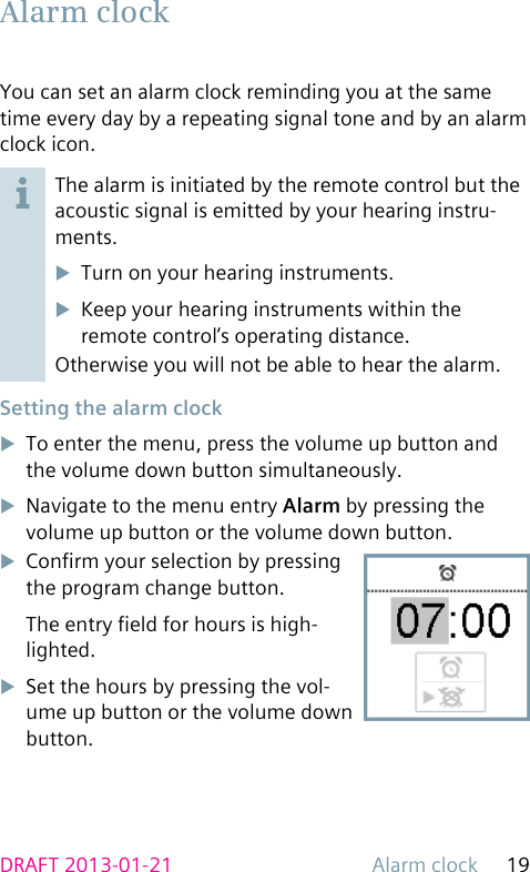 Alarm clock 19DRAFT 2013-01-21You can set an alarm clock reminding you at the same time every day by a repeating signal tone and by an alarm clock icon.The alarm is initiated by the remote control but the acoustic signal is emitted by your hearing instru-ments.uTurn on your hearing instruments.uKeep your hearing instruments within the remote control’s operating distance.Otherwise you will not be able to hear the alarm. Setting the alarm clockuTo enter the menu, press the volume up button and the volume down button simultaneously.uNavigate to the menu entry Alarm by pressing the volume up button or the volume down button.uConrm your selection by pressing the program change button.The entry eld for hours is high-lighted.uSet the hours by pressing the vol-ume up button or the volume down button. Alarm  clock