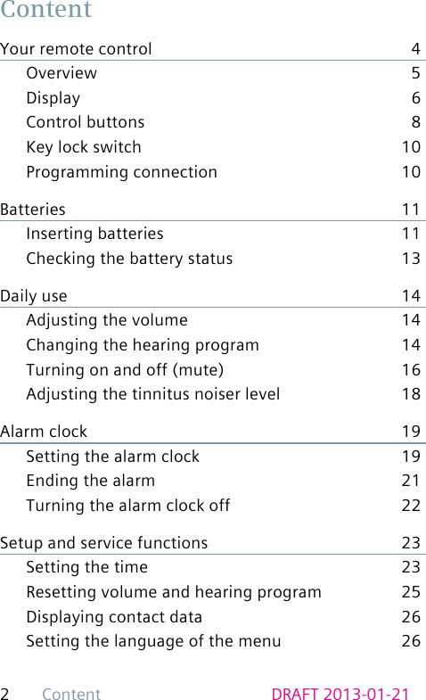 2Content DRAFT 2013-01-21ContentYour remote control  4Overview 5Display 6Control buttons  8Key lock switch  10Programming connection  10Batteries 11Inserting batteries  11Checking the battery status  13Daily use  14Adjusting the volume  14Changing the hearing program  14Turning on and off (mute)  16Adjusting the tinnitus noiser level  18Alarm clock  19Setting the alarm clock  19Ending the alarm  21Turning the alarm clock off  22Setup and service functions  23Setting the time  23Resetting volume and hearing program  25Displaying contact data  26Setting the language of the menu  26