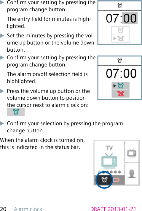 Alarm clock20 DRAFT 2013-01-21uConrm your setting by pressing the program change button.The entry eld for minutes is high-lighted.uSet the minutes by pressing the vol-ume up button or the volume down button.uConrm your setting by pressing the program change button.The alarm on/off selection eld is highlighted.uPress the volume up button or the volume down button to position the cursor next to alarm clock on: uConrm your selection by pressing the program change button.When the alarm clock is turned on, this is indicated in the status bar.