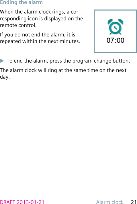 Alarm clock 21DRAFT 2013-01-21 Ending the alarmWhen the alarm clock rings, a cor-responding icon is displayed on the remote control.If you do not end the alarm, it is repeated within the next minutes.uTo end the alarm, press the program change button.The alarm clock will ring at the same time on the next day.