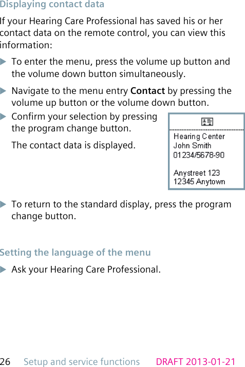 Setup and service functions26 DRAFT 2013-01-21 Displaying contact dataIf your Hearing Care Professional has saved his or her contact data on the remote control, you can view this information:uTo enter the menu, press the volume up button and the volume down button simultaneously.uNavigate to the menu entry Contact by pressing the volume up button or the volume down button.uConrm your selection by pressing the program change button.The contact data is displayed.uTo return to the standard display, press the program change button. Setting the language of the menuuAsk your Hearing Care Professional.