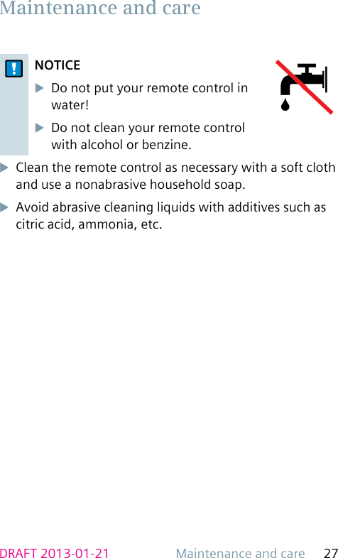 Maintenance and care 27DRAFT 2013-01-21NOTICEuDo not put your remote control in water! uDo not clean your remote control with alcohol or benzine.uClean the remote control as necessary with a soft cloth and use a nonabrasive household soap.uAvoid abrasive cleaning liquids with additives such as citric acid, ammonia, etc. Maintenance and care