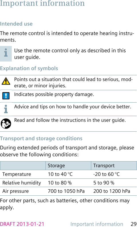 Important information 29DRAFT 2013-01-21 Intended  useThe remote control is intended to operate hearing instru-ments.Use the remote control only as described in this user guide. Explanation of symbolsPoints out a situation that could lead to serious, mod-erate, or minor injuries.Indicates possible property damage.Advice and tips on how to handle your device better.Read and follow the instructions in the user guide. Transport and storage conditionsDuring extended periods of transport and storage, please observe the following conditions:Storage TransportTemperature 10 to 40 °C -20 to 60 °CRelative humidity 10 to 80 % 5 to 90 %Air pressure 700 to 1050 hPa 200 to 1200 hPaFor other parts, such as batteries, other conditions may apply. Important  information