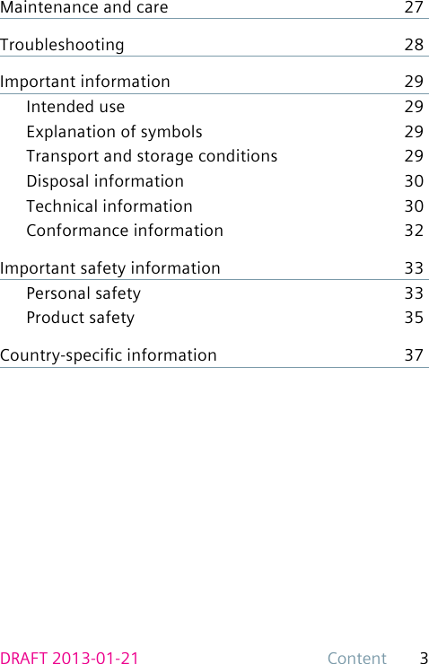 3ContentDRAFT 2013-01-21Maintenance and care  27Troubleshooting 28Important information  29Intended use  29Explanation of symbols  29Transport and storage conditions  29Disposal information  30Technical information  30Conformance information  32Important safety information  33Personal safety  33Product safety  35Country-specic information  37