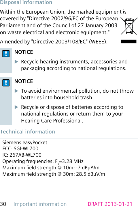 Important information30 DRAFT 2013-01-21 Disposal  informationWithin the European Union, the marked equipment is covered by &quot;Directive 2002/96/EC of the European Parliament and of the Council of 27 January 2003 on waste electrical and electronic equipment.&quot;Amended by &quot;Directive 2003/108/EC&quot; (WEEE).NOTICEuRecycle hearing instruments, accessories and packaging according to national regulations.NOTICEuTo avoid environmental pollution, do not throw batteries into household trash.uRecycle or dispose of batteries according to national regulations or return them to your Hearing Care Professional. Technical  informationSiemens easyPocketFCC: SGI-WL700IC: 267AB-WL700Operating frequencies: Fc=3.28 MHzMaximum eld strength @ 10m: -7 dBμA/mMaximum eld strength @ 30m: 28.5 dBμV/m