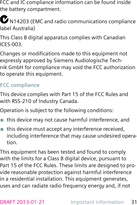 Important information 31DRAFT 2013-01-21FCC and IC compliance information can be found inside the battery compartment. N14203 (EMC and radio communications compliance label Australia)This Class B digital apparatus complies with Canadian ICES-003.Changes or modications made to this equipment not expressly approved by Siemens Audiologische Tech-nik GmbH for compliance may void the FCC authorization to operate this equipment.FCC complianceThis device complies with Part 15 of the FCC Rules and with RSS-210 of Industry Canada.Operation is subject to the following conditions:■  this device may not cause harmful interference, and■  this device must accept any interference received, including interference that may cause undesired opera-tion.This equipment has been tested and found to comply with the limits for a Class B digital device, pursuant to Part 15 of the FCC Rules. These limits are designed to pro-vide reasonable protection against harmful interference in a residential installation. This equipment generates, uses and can radiate radio frequency energy and, if not 