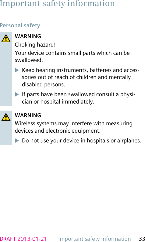 Important safety information 33DRAFT 2013-01-21Personal safetyWARNINGChoking hazard!Your device contains small parts which can be swallowed.uKeep hearing instruments, batteries and acces-sories out of reach of children and mentally disabled persons.uIf parts have been swallowed consult a physi-cian or hospital immediately.WARNINGWireless systems may interfere with measuring devices and electronic equipment.uDo not use your device in hospitals or airplanes.Important safety information