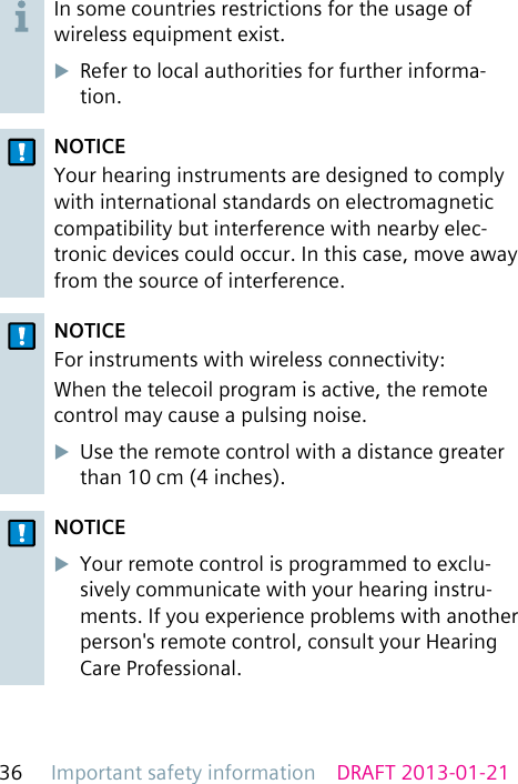 Important safety information36 DRAFT 2013-01-21In some countries restrictions for the usage of wireless equipment exist.uRefer to local authorities for further informa-tion.NOTICEYour hearing instruments are designed to comply with international standards on electromagnetic compatibility but interference with nearby elec-tronic devices could occur. In this case, move away from the source of interference.NOTICEFor instruments with wireless connectivity:When the telecoil program is active, the remote control may cause a pulsing noise.uUse the remote control with a distance greater than 10 cm (4 inches).NOTICEuYour remote control is programmed to exclu-sively communicate with your hearing instru-ments. If you experience problems with another person&apos;s remote control, consult your Hearing Care Professional.