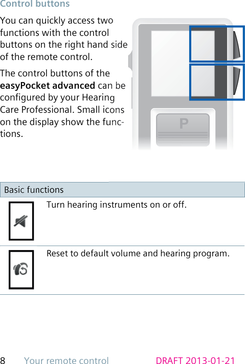 Your remote control8DRAFT 2013-01-21 Control  buttonsYou can quickly access two functions with the control buttons on the right hand side of the remote control.The control buttons of the easyPocket advanced can be congured by your Hearing Care Professional. Small icons on the display show the func-tions.Basic functionsTurn hearing instruments on or off.Reset to default volume and hearing program.
