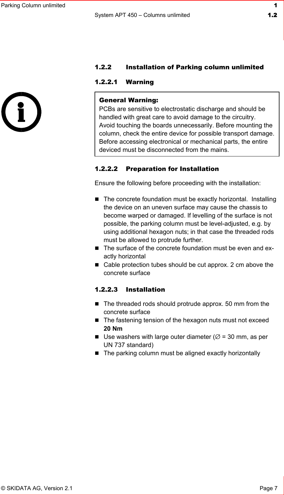 Parking Column unlimited  1System APT 450 – Columns unlimited  1.2© SKIDATA AG, Version 2.1  Page 7 1.2.2  Installation of Parking column unlimited 1.2.2.1 Warning  General Warning: PCBs are sensitive to electrostatic discharge and should be handled with great care to avoid damage to the circuitry. Avoid touching the boards unnecessarily. Before mounting the column, check the entire device for possible transport damage. Before accessing electronical or mechanical parts, the entire deviced must be disconnected from the mains. 1.2.2.2  Preparation for Installation Ensure the following before proceeding with the installation: The concrete foundation must be exactly horizontal.  Installing the device on an uneven surface may cause the chassis to become warped or damaged. If levelling of the surface is not possible, the parking column must be level-adjusted, e.g. by using additional hexagon nuts; in that case the threaded rods must be allowed to protrude further. The surface of the concrete foundation must be even and ex-actly horizontal Cable protection tubes should be cut approx. 2 cm above the concrete surface 1.2.2.3 Installation The threaded rods should protrude approx. 50 mm from the concrete surface The fastening tension of the hexagon nuts must not exceed 20 NmUse washers with large outer diameter (∅ = 30 mm, as per UN 737 standard) The parking column must be aligned exactly horizontally 