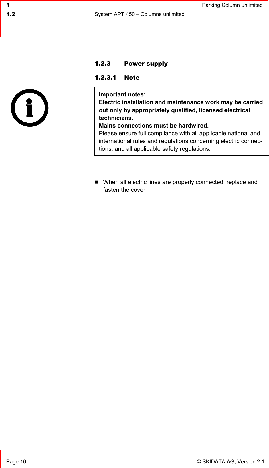  1  Parking Column unlimited1.2  System APT 450 – Columns unlimited   Page 10  © SKIDATA AG, Version 2.1 1.2.3  Power supply  1.2.3.1 Note Important notes: Electric installation and maintenance work may be carried out only by appropriately qualified, licensed electrical technicians.Mains connections must be hardwired. Please ensure full compliance with all applicable national and international rules and regulations concerning electric connec-tions, and all applicable safety regulations.When all electric lines are properly connected, replace and fasten the cover 