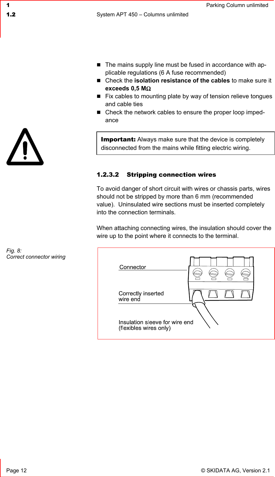  1  Parking Column unlimited1.2  System APT 450 – Columns unlimited   Page 12  © SKIDATA AG, Version 2.1 The mains supply line must be fused in accordance with ap-plicable regulations (6 A fuse recommended) Check the isolation resistance of the cables to make sure it exceeds 0,5 MΩFix cables to mounting plate by way of tension relieve tongues and cable ties Check the network cables to ensure the proper loop imped-anceImportant: Always make sure that the device is completely disconnected from the mains while fitting electric wiring. 1.2.3.2  Stripping connection wires To avoid danger of short circuit with wires or chassis parts, wires should not be stripped by more than 6 mm (recommended value).  Uninsulated wire sections must be inserted completely into the connection terminals. When attaching connecting wires, the insulation should cover the wire up to the point where it connects to the terminal. Fig. 8: Correct connector wiring 