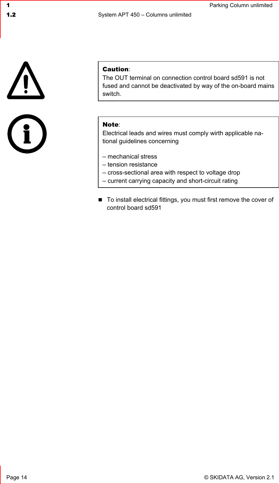  1  Parking Column unlimited1.2  System APT 450 – Columns unlimited   Page 14  © SKIDATA AG, Version 2.1 Caution:The OUT terminal on connection control board sd591 is not fused and cannot be deactivated by way of the on-board mains switch. Note:Electrical leads and wires must comply wirth applicable na-tional guidelines concerning – mechanical stress – tension resistance – cross-sectional area with respect to voltage drop– current carrying capacity and short-circuit rating To install electrical fittings, you must first remove the cover of control board sd591 