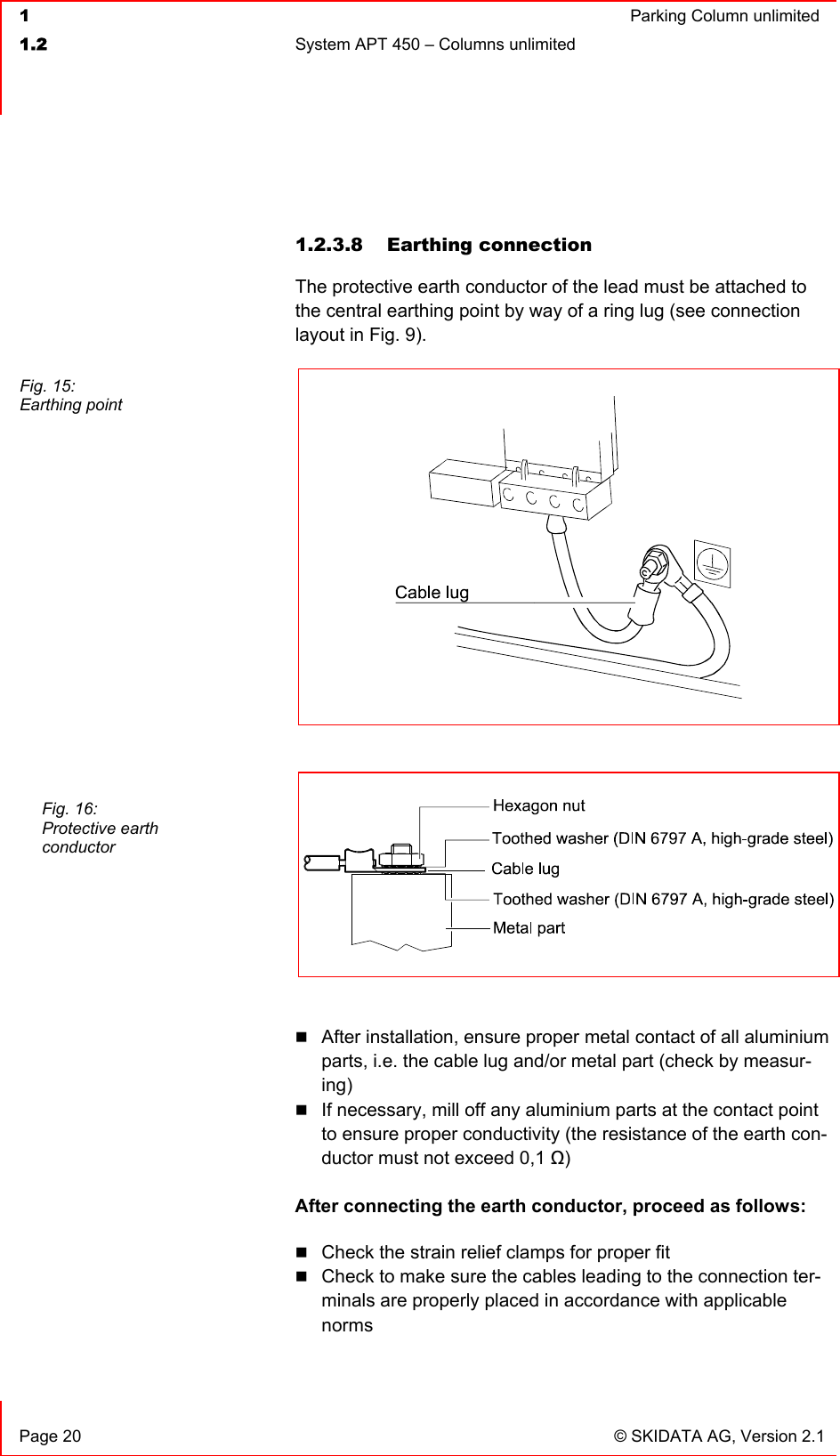  1  Parking Column unlimited1.2  System APT 450 – Columns unlimited   Page 20  © SKIDATA AG, Version 2.1 1.2.3.8 Earthing connection The protective earth conductor of the lead must be attached to the central earthing point by way of a ring lug (see connection layout in Fig. 9).After installation, ensure proper metal contact of all aluminium parts, i.e. the cable lug and/or metal part (check by measur-ing)If necessary, mill off any aluminium parts at the contact point to ensure proper conductivity (the resistance of the earth con-ductor must not exceed 0,1 ȍ)After connecting the earth conductor, proceed as follows: Check the strain relief clamps for proper fit Check to make sure the cables leading to the connection ter-minals are properly placed in accordance with applicable normsFig. 15: Earthing point Fig. 16: Protective earth conductor