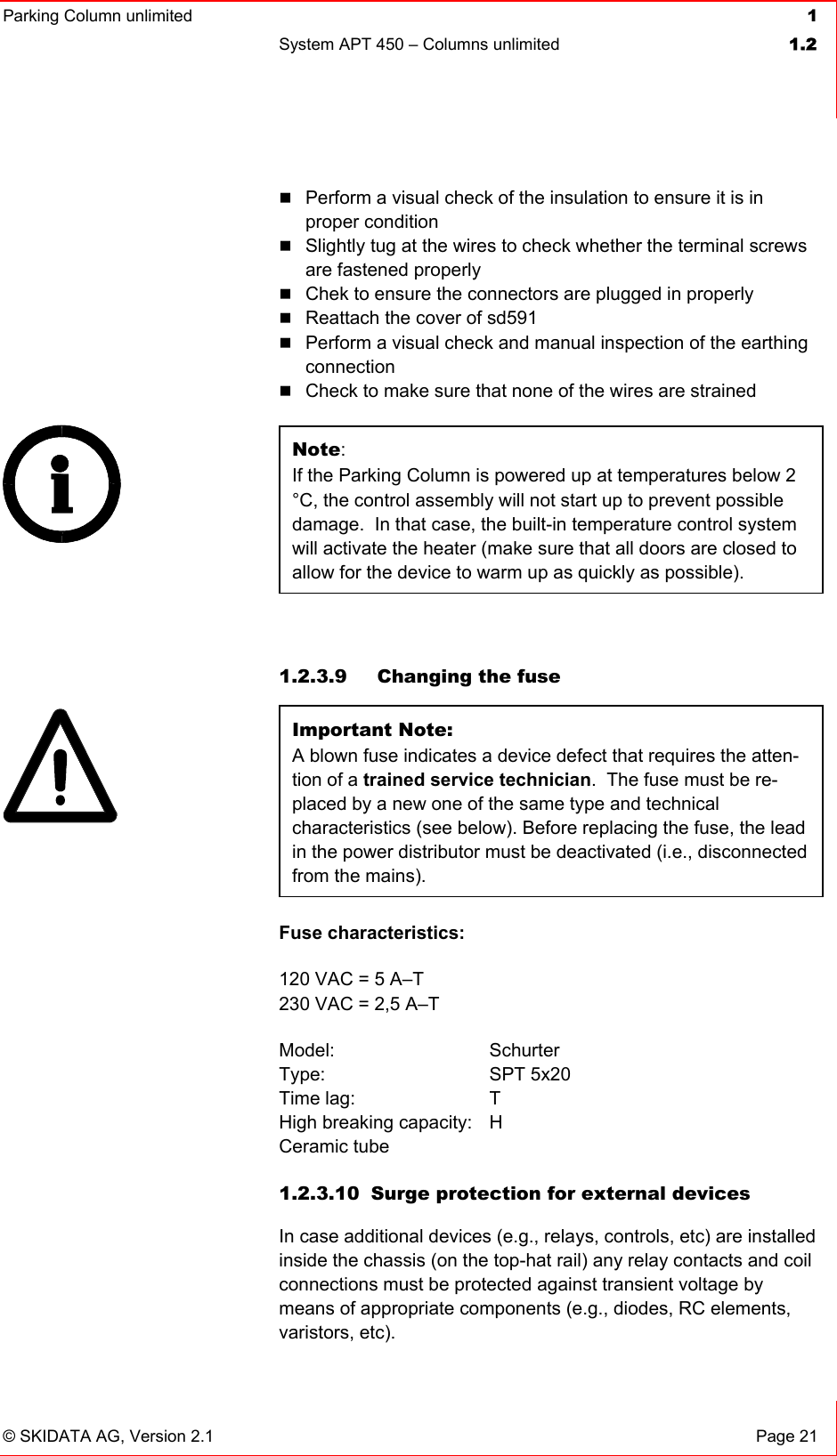 Parking Column unlimited  1System APT 450 – Columns unlimited  1.2© SKIDATA AG, Version 2.1  Page 21 Perform a visual check of the insulation to ensure it is in proper condition Slightly tug at the wires to check whether the terminal screws are fastened properly Chek to ensure the connectors are plugged in properly Reattach the cover of sd591 Perform a visual check and manual inspection of the earthing connectionCheck to make sure that none of the wires are strained Note:If the Parking Column is powered up at temperatures below 2 °C, the control assembly will not start up to prevent possible damage.  In that case, the built-in temperature control system will activate the heater (make sure that all doors are closed to allow for the device to warm up as quickly as possible). 1.2.3.9   Changing the fuse Important Note:A blown fuse indicates a device defect that requires the atten-tion of a trained service technician.  The fuse must be re-placed by a new one of the same type and technical characteristics (see below). Before replacing the fuse, the lead in the power distributor must be deactivated (i.e., disconnected from the mains). Fuse characteristics: 120 VAC = 5 A–T 230 VAC = 2,5 A–T Model: Schurter Type: SPT 5x20 Time lag:  T High breaking capacity:  H Ceramic tube 1.2.3.10  Surge protection for external devices In case additional devices (e.g., relays, controls, etc) are installed inside the chassis (on the top-hat rail) any relay contacts and coil connections must be protected against transient voltage by means of appropriate components (e.g., diodes, RC elements, varistors, etc). 