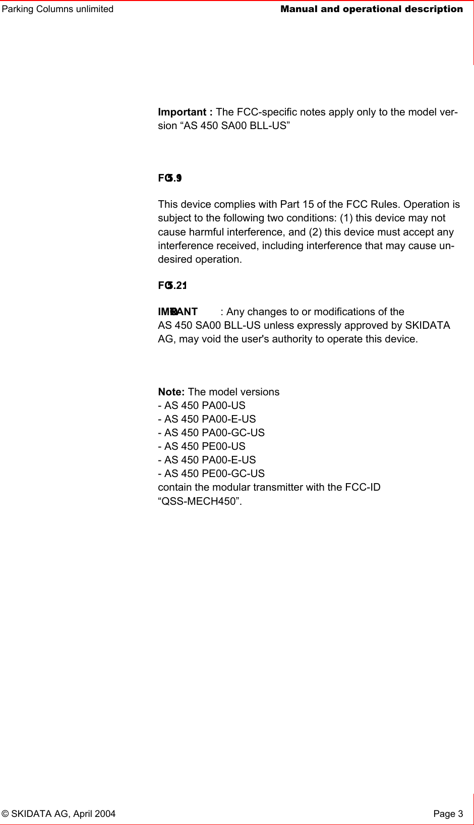 Parking Columns unlimited  Manual and operational description© SKIDATA AG, April 2004  Page 3 Important : The FCC-specific notes apply only to the model ver-sion “AS 450 SA00 BLL-US” FCC 15.19:This device complies with Part 15 of the FCC Rules. Operation is subject to the following two conditions: (1) this device may not cause harmful interference, and (2) this device must accept any interference received, including interference that may cause un-desired operation.FCC 15.21:IMPORTANT : Any changes to or modifications of the AS 450 SA00 BLL-US unless expressly approved by SKIDATA AG, may void the user&apos;s authority to operate this device. Note: The model versions - AS 450 PA00-US - AS 450 PA00-E-US - AS 450 PA00-GC-US - AS 450 PE00-US - AS 450 PA00-E-US - AS 450 PE00-GC-US contain the modular transmitter with the FCC-ID“QSS-MECH450”.