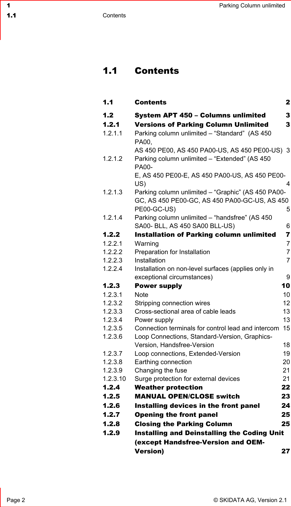  1  Parking Column unlimited1.1 Contents  Page 2  © SKIDATA AG, Version 2.1 1.1 Contents 1.1 Contents 21.2 System APT 450 – Columns unlimited  31.2.1 Versions of Parking Column Unlimited  31.2.1.1 Parking column unlimited – “Standard”  (AS 450 PA00,AS 450 PE00, AS 450 PA00-US, AS 450 PE00-US)  31.2.1.2 Parking column unlimited – “Extended” (AS 450 PA00-E, AS 450 PE00-E, AS 450 PA00-US, AS 450 PE00-US) 41.2.1.3 Parking column unlimited – “Graphic” (AS 450 PA00- GC, AS 450 PE00-GC, AS 450 PA00-GC-US, AS 450 PE00-GC-US) 51.2.1.4 Parking column unlimited – “handsfree” (AS 450SA00- BLL, AS 450 SA00 BLL-US)  61.2.2 Installation of Parking column unlimited  71.2.2.1 Warning 71.2.2.2 Preparation for Installation  71.2.2.3 Installation 71.2.2.4 Installation on non-level surfaces (applies only inexceptional circumstances)  91.2.3 Power supply  101.2.3.1 Note 101.2.3.2 Stripping connection wires  121.2.3.3 Cross-sectional area of cable leads  131.2.3.4 Power supply  131.2.3.5 Connection terminals for control lead and intercom  151.2.3.6 Loop Connections, Standard-Version, Graphics- Version, Handsfree-Version  181.2.3.7 Loop connections, Extended-Version  191.2.3.8 Earthing connection  201.2.3.9 Changing the fuse  211.2.3.10 Surge protection for external devices  211.2.4 Weather protection  221.2.5 MANUAL OPEN/CLOSE switch  231.2.6 Installing devices in the front panel  241.2.7 Opening the front panel  251.2.8 Closing the Parking Column  251.2.9 Installing and Deinstalling the Coding Unit(except Handsfree-Version and OEM-Version) 27