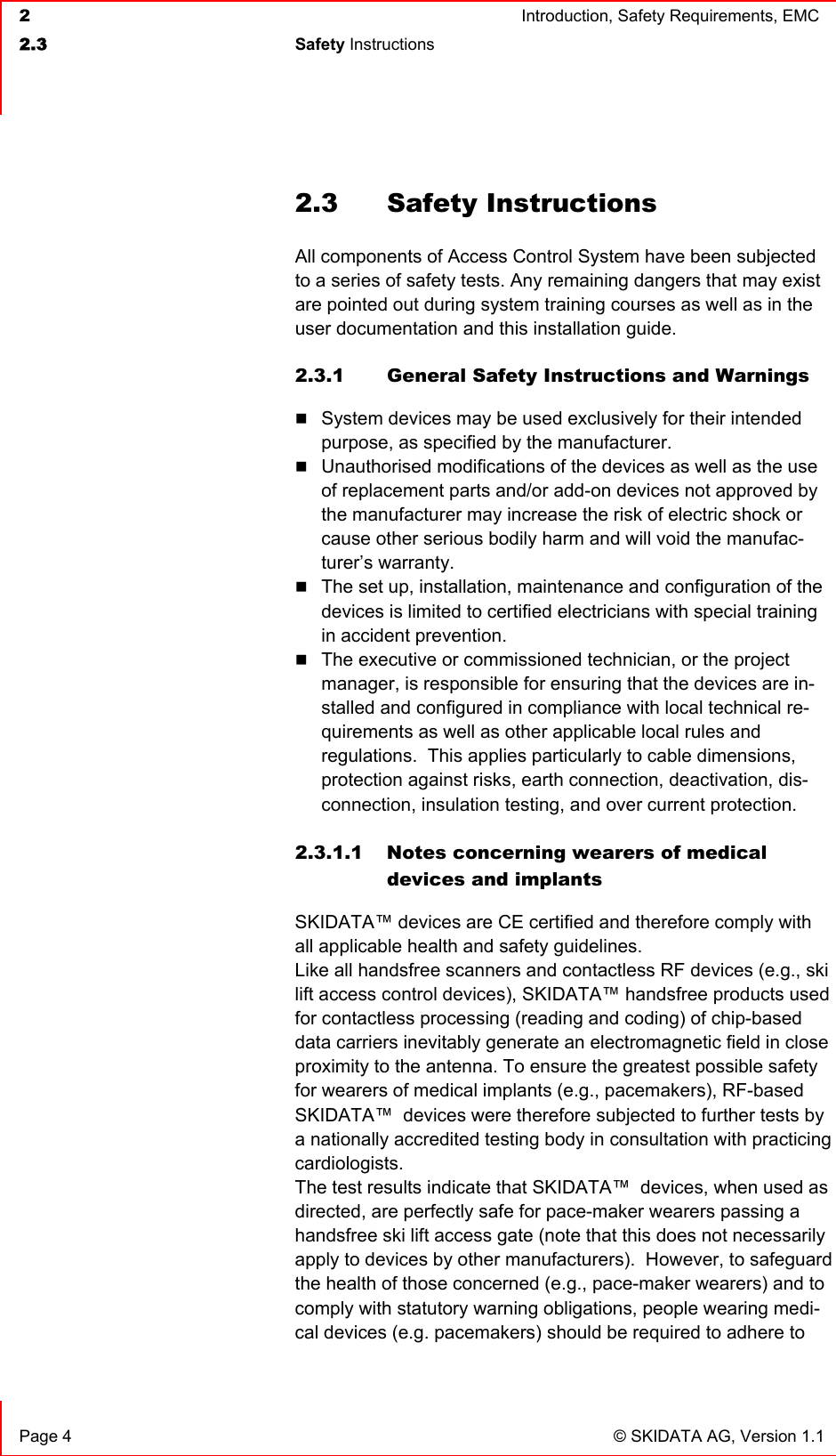  2  Introduction, Safety Requirements, EMC  2.3 Safety Instructions    Page 4  © SKIDATA AG, Version 1.1 2.3 Safety Instructions All components of Access Control System have been subjected to a series of safety tests. Any remaining dangers that may exist are pointed out during system training courses as well as in the user documentation and this installation guide. 2.3.1  General Safety Instructions and Warnings  System devices may be used exclusively for their intended purpose, as specified by the manufacturer.  Unauthorised modifications of the devices as well as the use of replacement parts and/or add-on devices not approved by the manufacturer may increase the risk of electric shock or cause other serious bodily harm and will void the manufac-turer’s warranty.  The set up, installation, maintenance and configuration of the devices is limited to certified electricians with special training in accident prevention.  The executive or commissioned technician, or the project manager, is responsible for ensuring that the devices are in-stalled and configured in compliance with local technical re-quirements as well as other applicable local rules and regulations.  This applies particularly to cable dimensions, protection against risks, earth connection, deactivation, dis-connection, insulation testing, and over current protection.  2.3.1.1 Notes concerning wearers of medical devices and implants SKIDATA™ devices are CE certified and therefore comply with all applicable health and safety guidelines.   Like all handsfree scanners and contactless RF devices (e.g., ski lift access control devices), SKIDATA™ handsfree products used for contactless processing (reading and coding) of chip-based data carriers inevitably generate an electromagnetic field in close proximity to the antenna. To ensure the greatest possible safety for wearers of medical implants (e.g., pacemakers), RF-based SKIDATA™  devices were therefore subjected to further tests by a nationally accredited testing body in consultation with practicing cardiologists. The test results indicate that SKIDATA™  devices, when used as directed, are perfectly safe for pace-maker wearers passing a handsfree ski lift access gate (note that this does not necessarily apply to devices by other manufacturers).  However, to safeguard the health of those concerned (e.g., pace-maker wearers) and to comply with statutory warning obligations, people wearing medi-cal devices (e.g. pacemakers) should be required to adhere to 