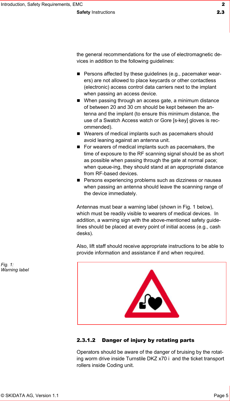 Introduction, Safety Requirements, EMC  2 Safety Instructions  2.3   © SKIDATA AG, Version 1.1 Page 5 the general recommendations for the use of electromagnetic de-vices in addition to the following guidelines:   Persons affected by these guidelines (e.g., pacemaker wear-ers) are not allowed to place keycards or other contactless (electronic) access control data carriers next to the implant when passing an access device.  When passing through an access gate, a minimum distance of between 20 and 30 cm should be kept between the an-tenna and the implant (to ensure this minimum distance, the use of a Swatch Access watch or Gore [s-key] gloves is rec-ommended).  Wearers of medical implants such as pacemakers should avoid leaning against an antenna unit.  For wearers of medical implants such as pacemakers, the time of exposure to the RF scanning signal should be as short as possible when passing through the gate at normal pace; when queue-ing, they should stand at an appropriate distance from RF-based devices.  Persons experiencing problems such as dizziness or nausea when passing an antenna should leave the scanning range of the device immediately.  Antennas must bear a warning label (shown in Fig. 1 below), which must be readily visible to wearers of medical devices.  In addition, a warning sign with the above-mentioned safety guide-lines should be placed at every point of initial access (e.g., cash desks). Also, lift staff should receive appropriate instructions to be able to provide information and assistance if and when required.   2.3.1.2  Danger of injury by rotating parts Operators should be aware of the danger of bruising by the rotat-ing worm drive inside Turnstile DKZ x70 i  and the ticket transport rollers inside Coding unit. Fig. 1: Warning label    