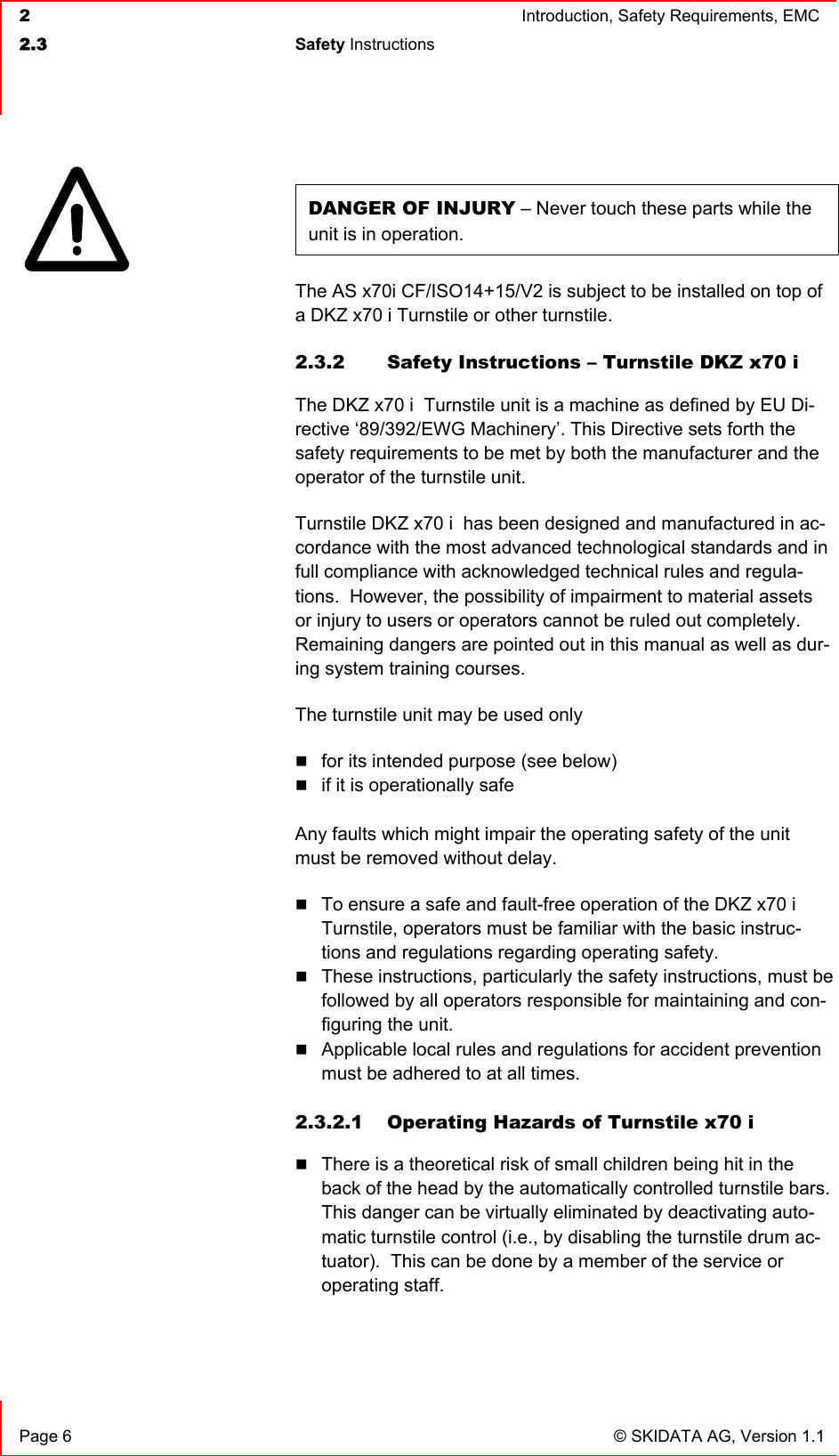  2  Introduction, Safety Requirements, EMC  2.3 Safety Instructions    Page 6  © SKIDATA AG, Version 1.1 DANGER OF INJURY – Never touch these parts while the unit is in operation. The AS x70i CF/ISO14+15/V2 is subject to be installed on top of a DKZ x70 i Turnstile or other turnstile. 2.3.2  Safety Instructions – Turnstile DKZ x70 i  The DKZ x70 i  Turnstile unit is a machine as defined by EU Di-rective ‘89/392/EWG Machinery’. This Directive sets forth the safety requirements to be met by both the manufacturer and the operator of the turnstile unit. Turnstile DKZ x70 i  has been designed and manufactured in ac-cordance with the most advanced technological standards and in full compliance with acknowledged technical rules and regula-tions.  However, the possibility of impairment to material assets or injury to users or operators cannot be ruled out completely.  Remaining dangers are pointed out in this manual as well as dur-ing system training courses. The turnstile unit may be used only  for its intended purpose (see below)  if it is operationally safe  Any faults which might impair the operating safety of the unit must be removed without delay.  To ensure a safe and fault-free operation of the DKZ x70 i  Turnstile, operators must be familiar with the basic instruc-tions and regulations regarding operating safety.  These instructions, particularly the safety instructions, must be followed by all operators responsible for maintaining and con-figuring the unit.  Applicable local rules and regulations for accident prevention must be adhered to at all times.  2.3.2.1  Operating Hazards of Turnstile x70 i   There is a theoretical risk of small children being hit in the back of the head by the automatically controlled turnstile bars. This danger can be virtually eliminated by deactivating auto-matic turnstile control (i.e., by disabling the turnstile drum ac-tuator).  This can be done by a member of the service or operating staff.  