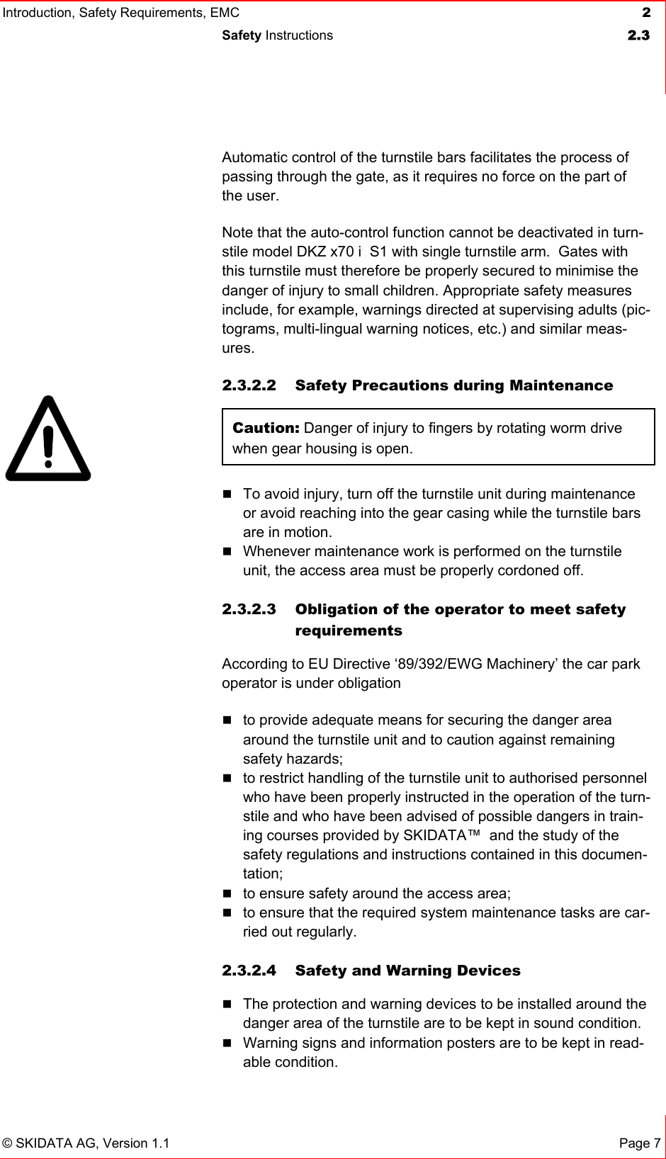 Introduction, Safety Requirements, EMC  2 Safety Instructions  2.3   © SKIDATA AG, Version 1.1 Page 7 Automatic control of the turnstile bars facilitates the process of passing through the gate, as it requires no force on the part of the user. Note that the auto-control function cannot be deactivated in turn-stile model DKZ x70 i  S1 with single turnstile arm.  Gates with this turnstile must therefore be properly secured to minimise the danger of injury to small children. Appropriate safety measures include, for example, warnings directed at supervising adults (pic-tograms, multi-lingual warning notices, etc.) and similar meas-ures. 2.3.2.2  Safety Precautions during Maintenance Caution: Danger of injury to fingers by rotating worm drive when gear housing is open.    To avoid injury, turn off the turnstile unit during maintenance or avoid reaching into the gear casing while the turnstile bars are in motion.  Whenever maintenance work is performed on the turnstile unit, the access area must be properly cordoned off.   2.3.2.3  Obligation of the operator to meet safety requirements According to EU Directive ‘89/392/EWG Machinery’ the car park operator is under obligation  to provide adequate means for securing the danger area around the turnstile unit and to caution against remaining safety hazards;  to restrict handling of the turnstile unit to authorised personnel who have been properly instructed in the operation of the turn-stile and who have been advised of possible dangers in train-ing courses provided by SKIDATA™  and the study of the safety regulations and instructions contained in this documen-tation;  to ensure safety around the access area;  to ensure that the required system maintenance tasks are car-ried out regularly.  2.3.2.4  Safety and Warning Devices  The protection and warning devices to be installed around the danger area of the turnstile are to be kept in sound condition.  Warning signs and information posters are to be kept in read-able condition.  