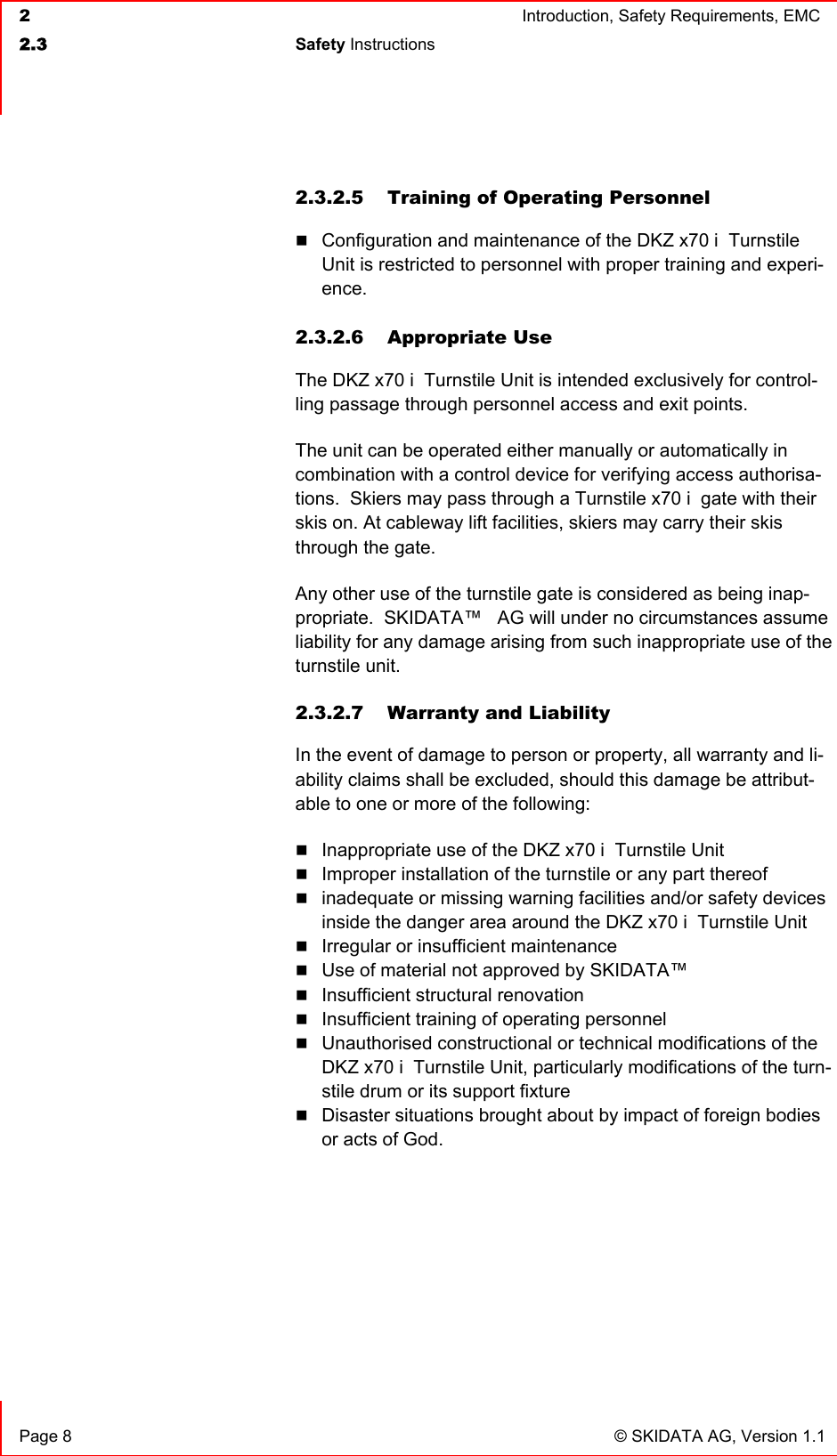  2  Introduction, Safety Requirements, EMC  2.3 Safety Instructions    Page 8  © SKIDATA AG, Version 1.1 2.3.2.5 Training of Operating Personnel  Configuration and maintenance of the DKZ x70 i  Turnstile Unit is restricted to personnel with proper training and experi-ence.  2.3.2.6 Appropriate Use The DKZ x70 i  Turnstile Unit is intended exclusively for control-ling passage through personnel access and exit points.  The unit can be operated either manually or automatically in combination with a control device for verifying access authorisa-tions.  Skiers may pass through a Turnstile x70 i  gate with their skis on. At cableway lift facilities, skiers may carry their skis through the gate. Any other use of the turnstile gate is considered as being inap-propriate.  SKIDATA™   AG will under no circumstances assume liability for any damage arising from such inappropriate use of the turnstile unit. 2.3.2.7  Warranty and Liability In the event of damage to person or property, all warranty and li-ability claims shall be excluded, should this damage be attribut-able to one or more of the following:  Inappropriate use of the DKZ x70 i  Turnstile Unit  Improper installation of the turnstile or any part thereof  inadequate or missing warning facilities and/or safety devices inside the danger area around the DKZ x70 i  Turnstile Unit  Irregular or insufficient maintenance  Use of material not approved by SKIDATA™    Insufficient structural renovation  Insufficient training of operating personnel  Unauthorised constructional or technical modifications of the DKZ x70 i  Turnstile Unit, particularly modifications of the turn-stile drum or its support fixture  Disaster situations brought about by impact of foreign bodies or acts of God. 