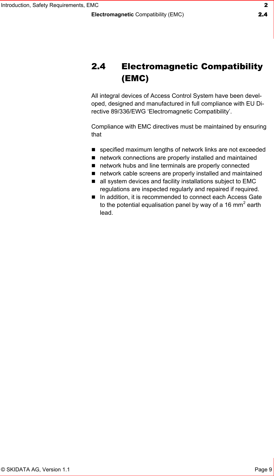 Introduction, Safety Requirements, EMC  2 Electromagnetic Compatibility (EMC)  2.4   © SKIDATA AG, Version 1.1 Page 9 2.4 Electromagnetic Compatibility (EMC) All integral devices of Access Control System have been devel-oped, designed and manufactured in full compliance with EU Di-rective 89/336/EWG ‘Electromagnetic Compatibility’. Compliance with EMC directives must be maintained by ensuring that  specified maximum lengths of network links are not exceeded  network connections are properly installed and maintained  network hubs and line terminals are properly connected  network cable screens are properly installed and maintained  all system devices and facility installations subject to EMC regulations are inspected regularly and repaired if required.  In addition, it is recommended to connect each Access Gate to the potential equalisation panel by way of a 16 mm2 earth lead. 