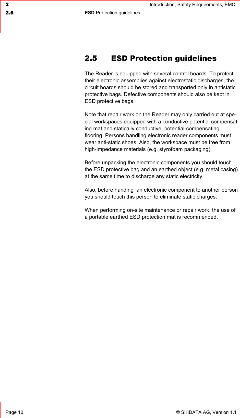  2  Introduction, Safety Requirements, EMC  2.5 ESD Protection guidelines     Page 10  © SKIDATA AG, Version 1.1 2.5  ESD Protection guidelines The Reader is equipped with several control boards. To protect their electronic assemblies against electrostatic discharges, the circuit boards should be stored and transported only in antistatic protective bags. Defective components should also be kept in  ESD protective bags. Note that repair work on the Reader may only carried out at spe-cial workspaces equipped with a conductive potential compensat-ing mat and statically conductive, potential-compensating flooring. Persons handling electronic reader components must wear anti-static shoes. Also, the workspace must be free from high-impedance materials (e.g. styrofoam packaging).  Before unpacking the electronic components you should touch the ESD protective bag and an earthed object (e.g. metal casing) at the same time to discharge any static electricity. Also, before handing  an electronic component to another person you should touch this person to eliminate static charges. When performing on-site maintenance or repair work, the use of a portable earthed ESD protection mat is recommended. 