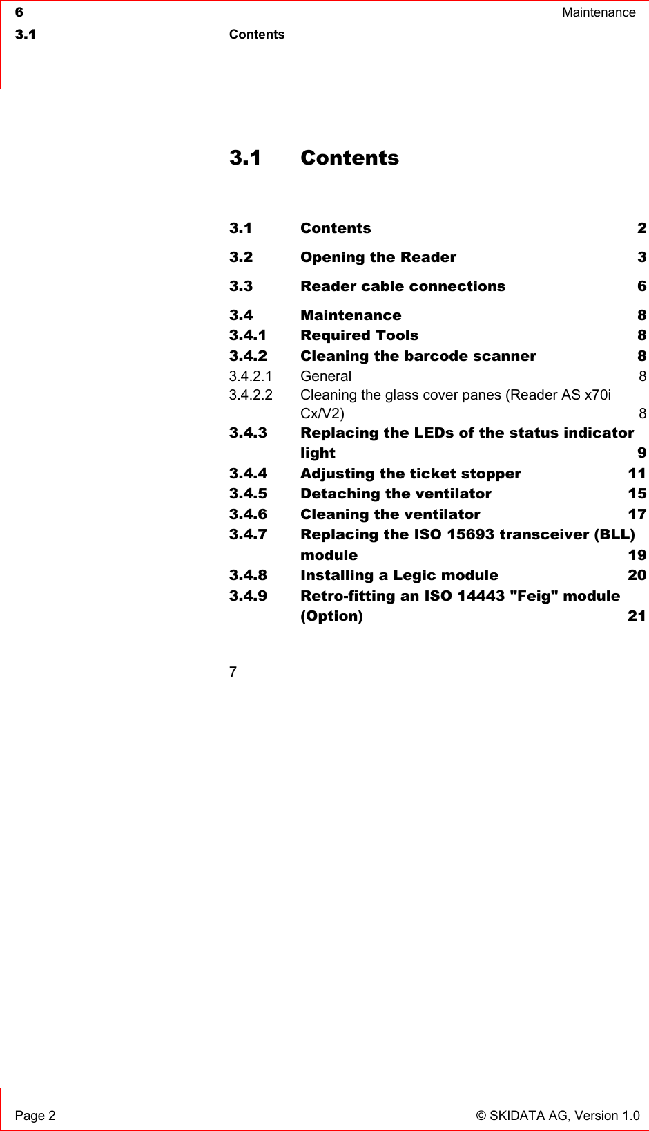  6  Maintenance  3.1 Contents    Page 2  © SKIDATA AG, Version 1.0 3.1 Contents  3.1 Contents 2 3.2 Opening the Reader  3 3.3 Reader cable connections  6 3.4 Maintenance 8 3.4.1 Required Tools  8 3.4.2 Cleaning the barcode scanner  8 3.4.2.1 General 8 3.4.2.2 Cleaning the glass cover panes (Reader AS x70i  Cx/V2) 8 3.4.3 Replacing the LEDs of the status indicator light 9 3.4.4 Adjusting the ticket stopper  11 3.4.5 Detaching the ventilator  15 3.4.6 Cleaning the ventilator  17 3.4.7 Replacing the ISO 15693 transceiver (BLL) module 19 3.4.8 Installing a Legic module  20 3.4.9 Retro-fitting an ISO 14443 &quot;Feig&quot; module  (Option) 21  7 