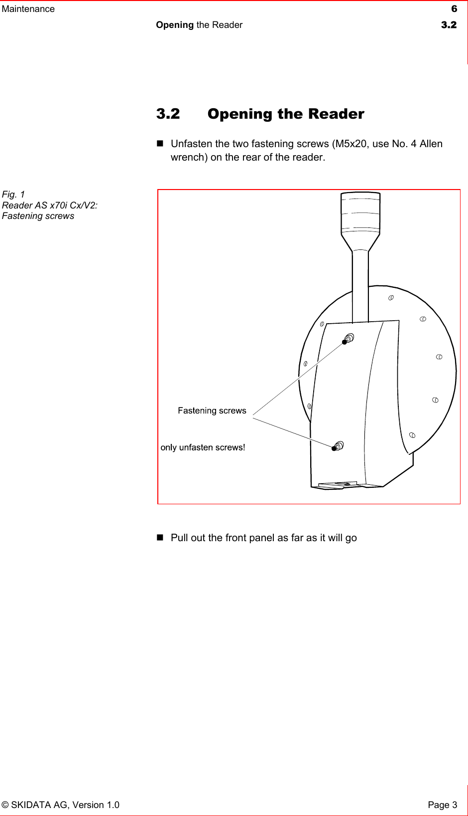 Maintenance  6 Opening the Reader  3.2   © SKIDATA AG, Version 1.0  Page 3 3.2  Opening the Reader  Unfasten the two fastening screws (M5x20, use No. 4 Allen wrench) on the rear of the reader.    Pull out the front panel as far as it will go     Fig. 1 Reader AS x70i Cx/V2:  Fastening screws  