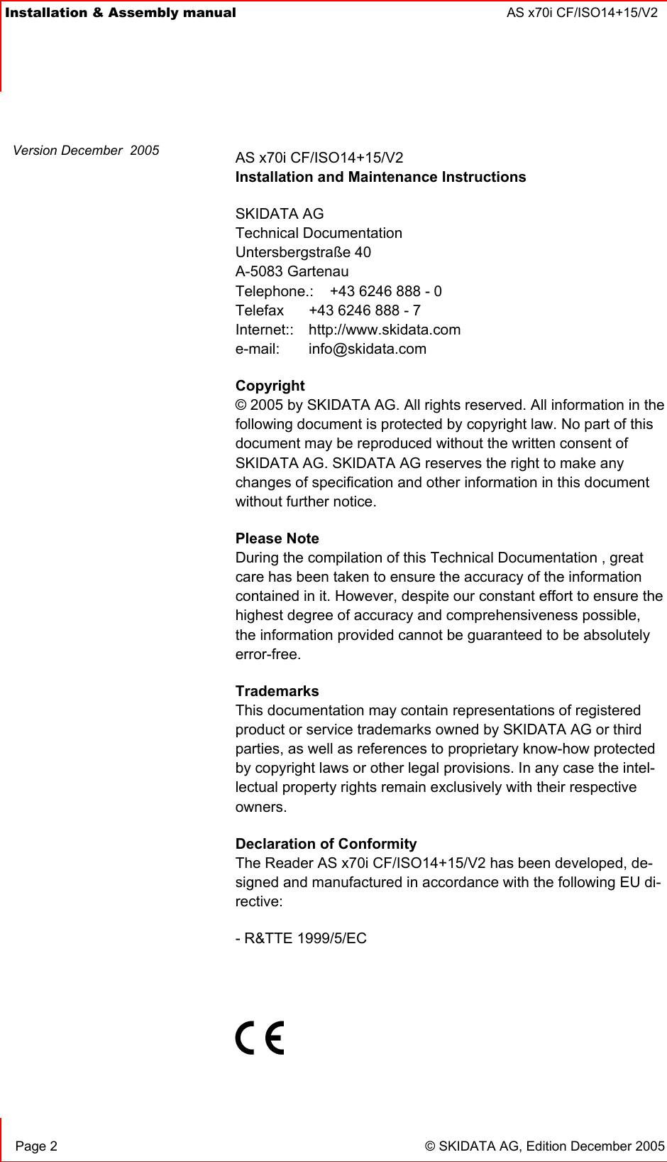 Installation &amp; Assembly manual  AS x70i CF/ISO14+15/V2       Page 2  © SKIDATA AG, Edition December 2005 AS x70i CF/ISO14+15/V2 Installation and Maintenance Instructions SKIDATA AG Technical Documentation Untersbergstraße 40 A-5083 Gartenau Telephone.:   +43 6246 888 - 0 Telefax   +43 6246 888 - 7 Internet:: http://www.skidata.com e-mail: info@skidata.com Copyright © 2005 by SKIDATA AG. All rights reserved. All information in the following document is protected by copyright law. No part of this document may be reproduced without the written consent of SKIDATA AG. SKIDATA AG reserves the right to make any changes of specification and other information in this document without further notice. Please Note During the compilation of this Technical Documentation , great care has been taken to ensure the accuracy of the information contained in it. However, despite our constant effort to ensure the highest degree of accuracy and comprehensiveness possible, the information provided cannot be guaranteed to be absolutely error-free. Trademarks This documentation may contain representations of registered product or service trademarks owned by SKIDATA AG or third parties, as well as references to proprietary know-how protected by copyright laws or other legal provisions. In any case the intel-lectual property rights remain exclusively with their respective owners. Declaration of Conformity The Reader AS x70i CF/ISO14+15/V2 has been developed, de-signed and manufactured in accordance with the following EU di-rective: - R&amp;TTE 1999/5/EC    Version December  2005 