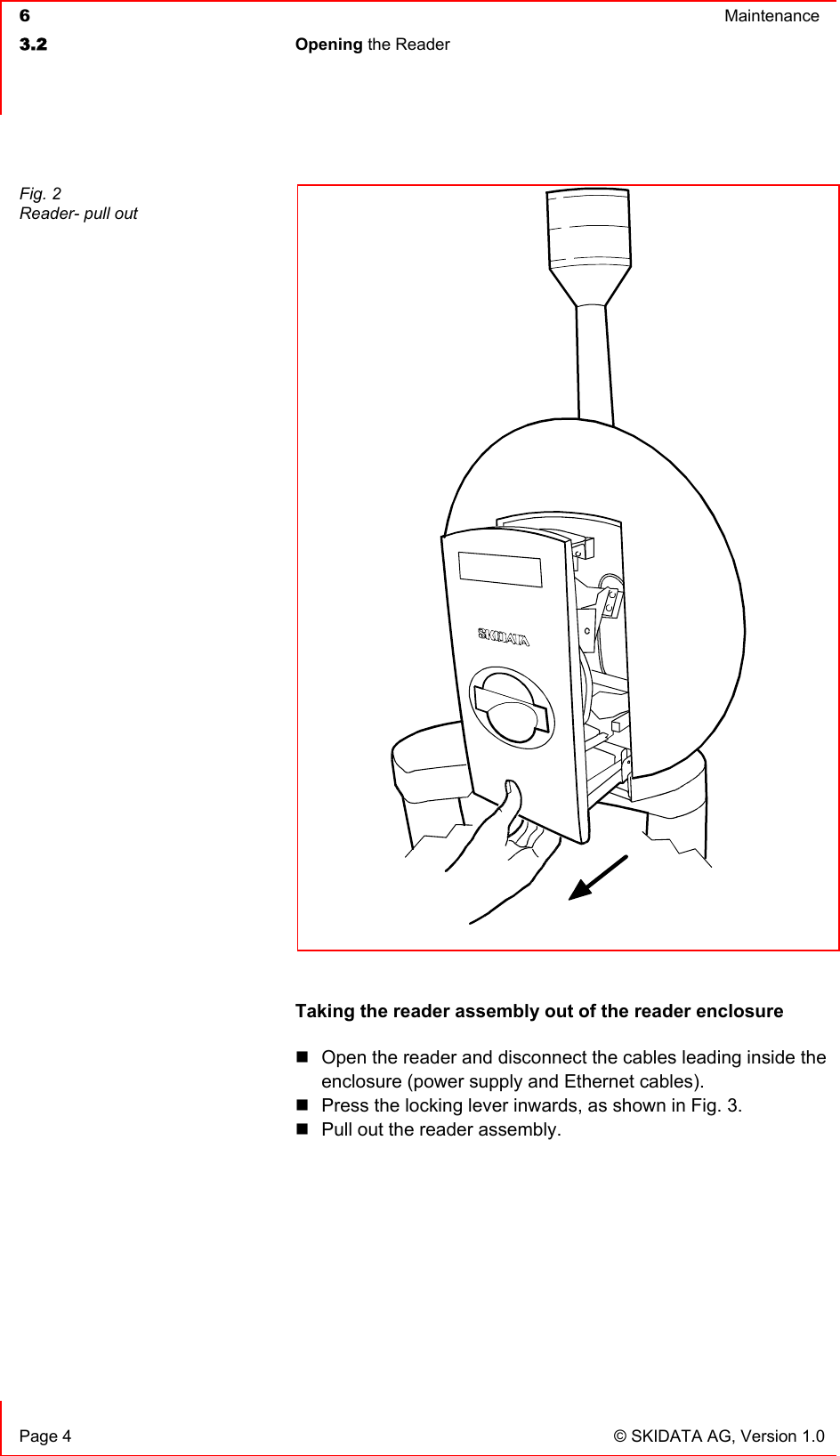  6  Maintenance  3.2 Opening the Reader    Page 4  © SKIDATA AG, Version 1.0  Taking the reader assembly out of the reader enclosure  Open the reader and disconnect the cables leading inside the enclosure (power supply and Ethernet cables).  Press the locking lever inwards, as shown in Fig. 3.  Pull out the reader assembly.      Fig. 2 Reader- pull out 