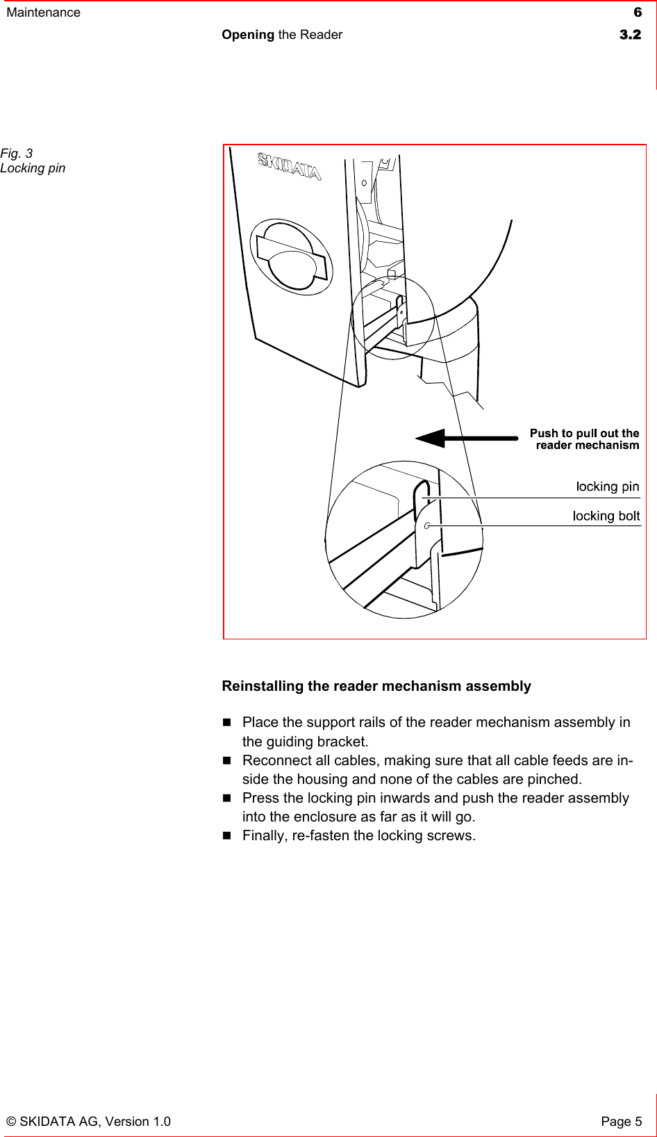Maintenance  6 Opening the Reader  3.2   © SKIDATA AG, Version 1.0  Page 5  Reinstalling the reader mechanism assembly  Place the support rails of the reader mechanism assembly in the guiding bracket.  Reconnect all cables, making sure that all cable feeds are in-side the housing and none of the cables are pinched.  Press the locking pin inwards and push the reader assembly into the enclosure as far as it will go.  Finally, re-fasten the locking screws.    Fig. 3 Locking pin 