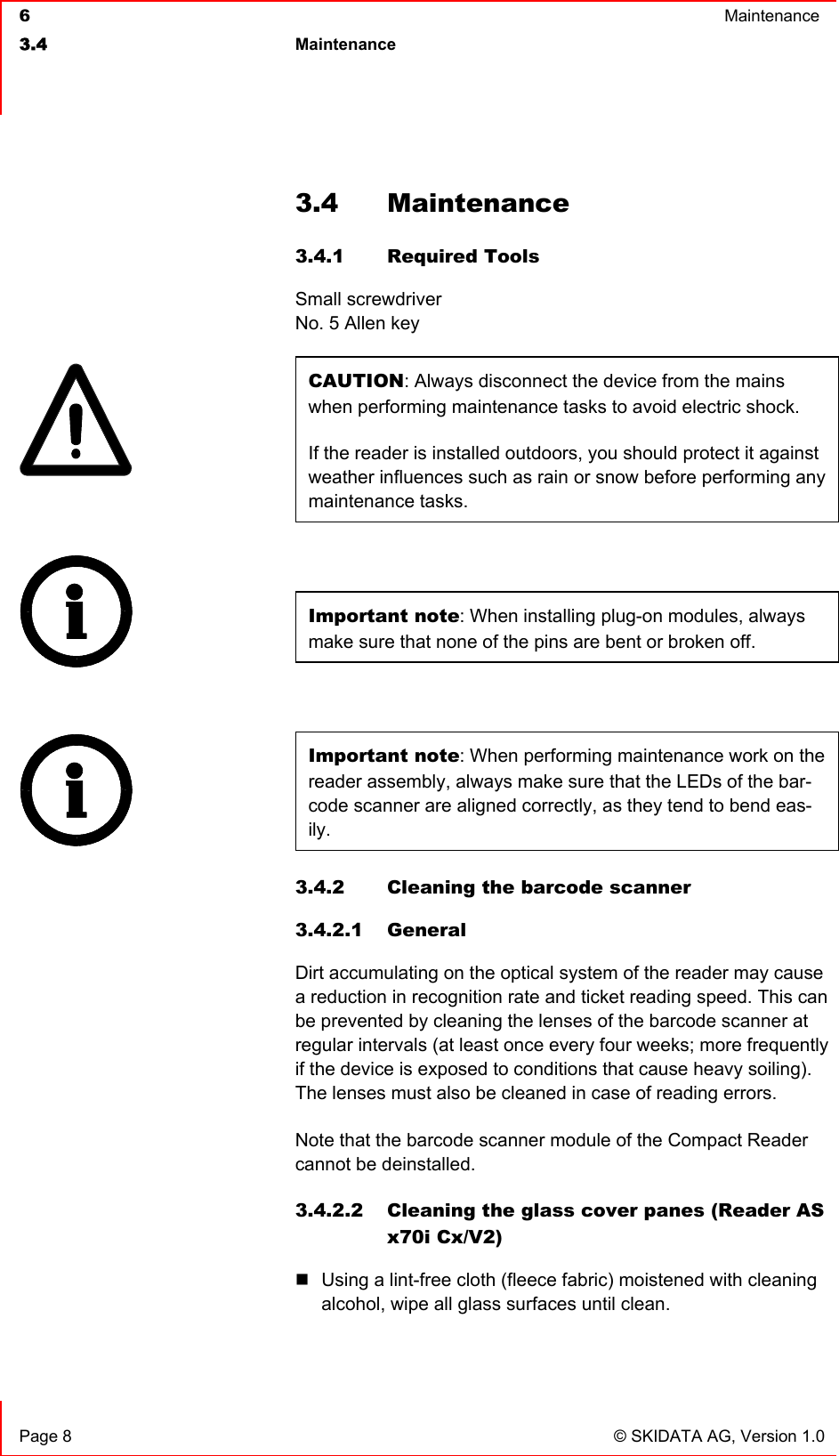  6  Maintenance  3.4 Maintenance    Page 8  © SKIDATA AG, Version 1.0 3.4 Maintenance 3.4.1 Required Tools Small screwdriver No. 5 Allen key CAUTION: Always disconnect the device from the mains when performing maintenance tasks to avoid electric shock. If the reader is installed outdoors, you should protect it against weather influences such as rain or snow before performing any maintenance tasks.  Important note: When installing plug-on modules, always make sure that none of the pins are bent or broken off.   Important note: When performing maintenance work on the reader assembly, always make sure that the LEDs of the bar-code scanner are aligned correctly, as they tend to bend eas-ily. 3.4.2  Cleaning the barcode scanner 3.4.2.1 General Dirt accumulating on the optical system of the reader may cause a reduction in recognition rate and ticket reading speed. This can be prevented by cleaning the lenses of the barcode scanner at regular intervals (at least once every four weeks; more frequently if the device is exposed to conditions that cause heavy soiling).  The lenses must also be cleaned in case of reading errors. Note that the barcode scanner module of the Compact Reader cannot be deinstalled.  3.4.2.2 Cleaning the glass cover panes (Reader AS x70i Cx/V2)  Using a lint-free cloth (fleece fabric) moistened with cleaning alcohol, wipe all glass surfaces until clean.    