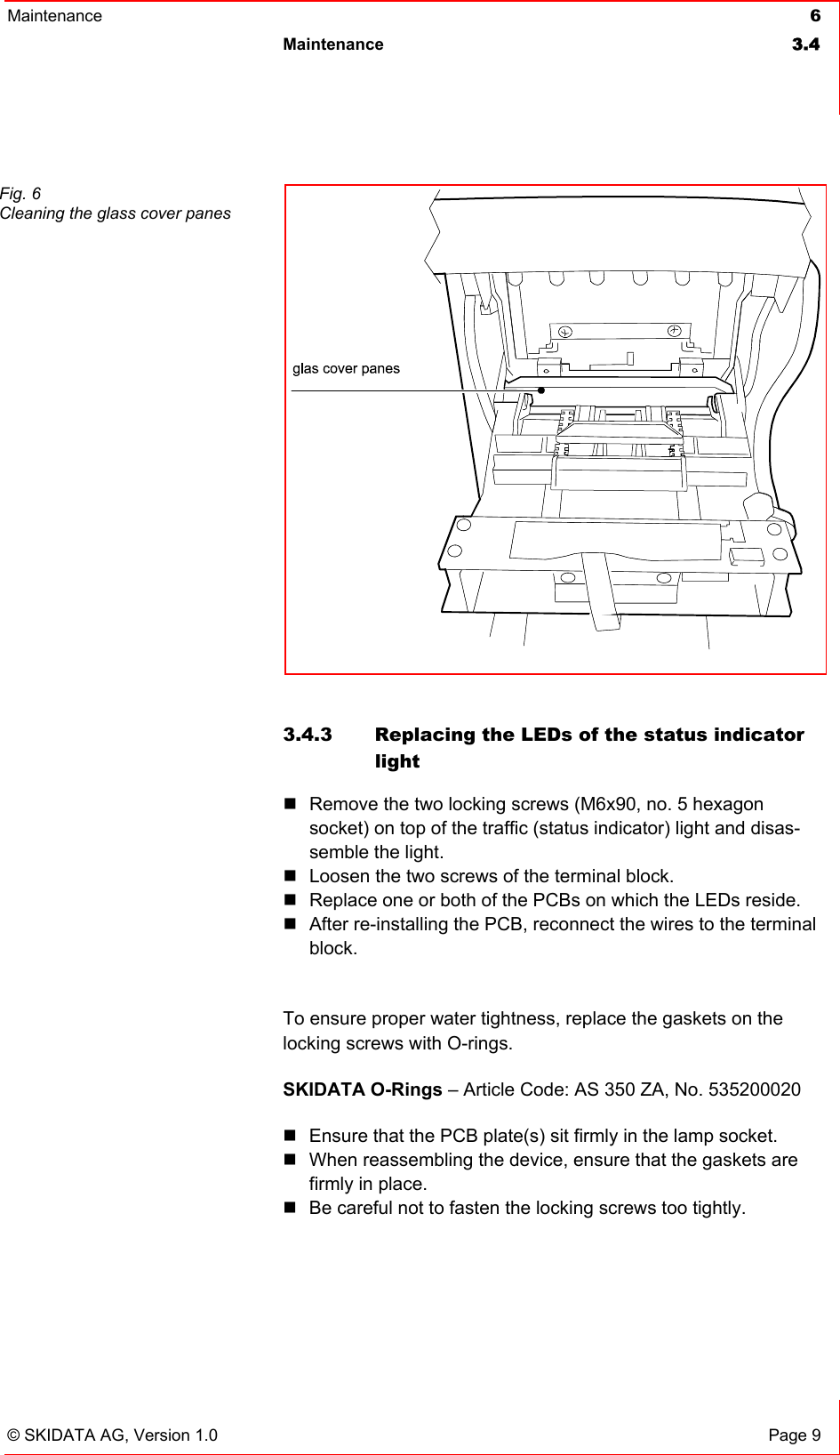 Maintenance  6 Maintenance 3.4   © SKIDATA AG, Version 1.0  Page 9  3.4.3  Replacing the LEDs of the status indicator light  Remove the two locking screws (M6x90, no. 5 hexagon socket) on top of the traffic (status indicator) light and disas-semble the light.  Loosen the two screws of the terminal block.  Replace one or both of the PCBs on which the LEDs reside.  After re-installing the PCB, reconnect the wires to the terminal block.  To ensure proper water tightness, replace the gaskets on the locking screws with O-rings. SKIDATA O-Rings – Article Code: AS 350 ZA, No. 535200020  Ensure that the PCB plate(s) sit firmly in the lamp socket.   When reassembling the device, ensure that the gaskets are firmly in place.  Be careful not to fasten the locking screws too tightly.   Fig. 6 Cleaning the glass cover panes 