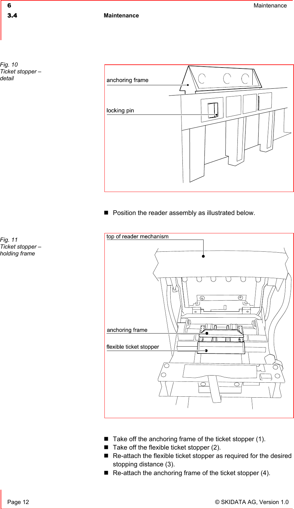  6  Maintenance  3.4 Maintenance     Page 12  © SKIDATA AG, Version 1.0   Position the reader assembly as illustrated below.    Take off the anchoring frame of the ticket stopper (1).  Take off the flexible ticket stopper (2).  Re-attach the flexible ticket stopper as required for the desired stopping distance (3).  Re-attach the anchoring frame of the ticket stopper (4). Fig. 10 Ticket stopper – detail  Fig. 11 Ticket stopper – holding frame  