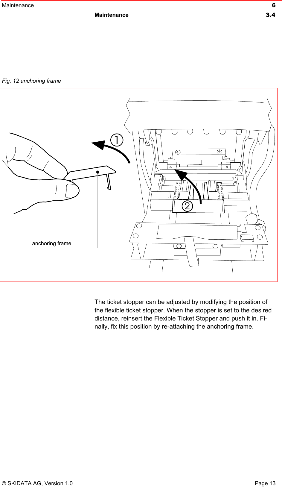 Maintenance  6 Maintenance 3.4   © SKIDATA AG, Version 1.0  Page 13   The ticket stopper can be adjusted by modifying the position of the flexible ticket stopper. When the stopper is set to the desired distance, reinsert the Flexible Ticket Stopper and push it in. Fi-nally, fix this position by re-attaching the anchoring frame.      Fig. 12 anchoring frame   