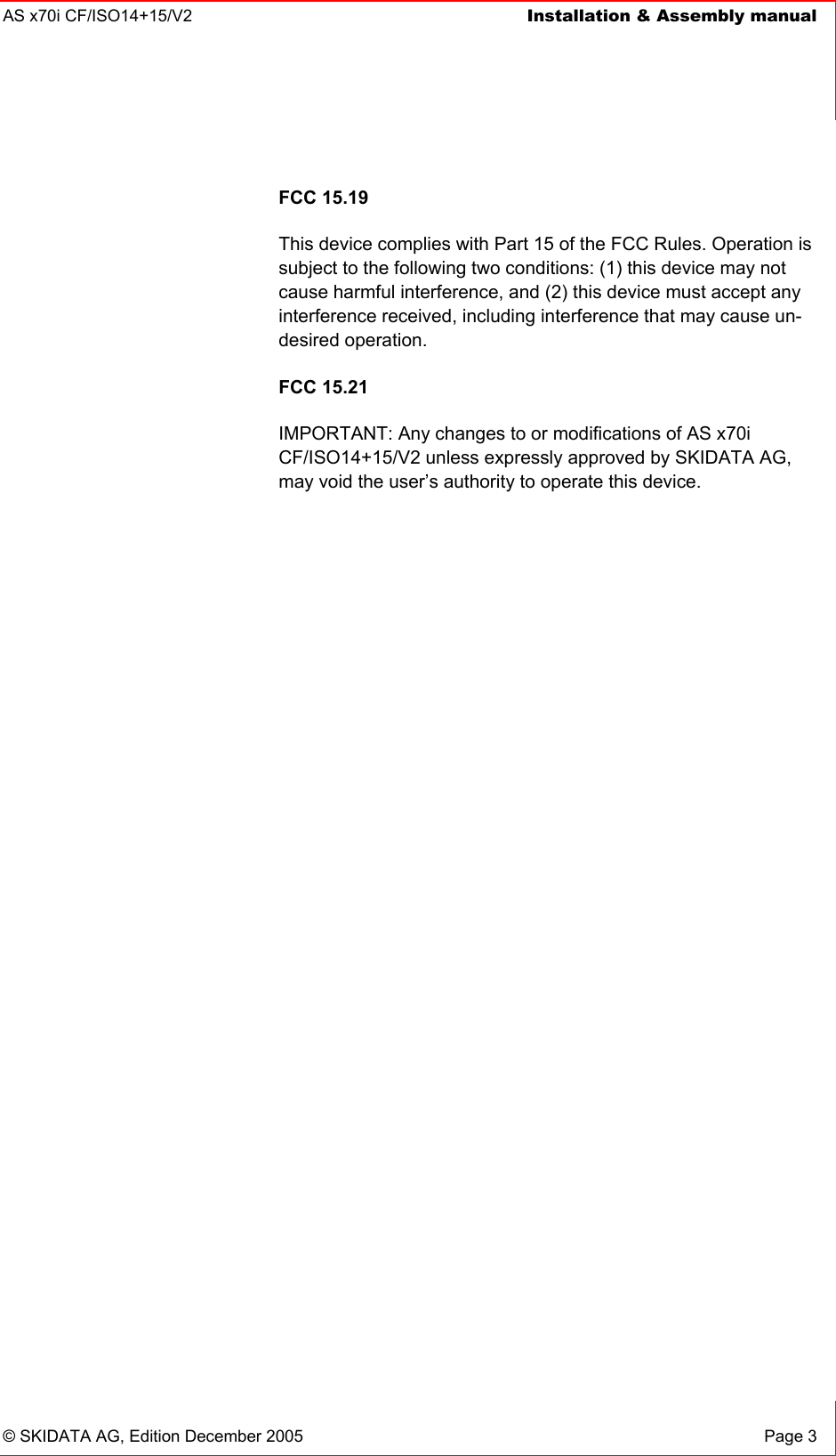 AS x70i CF/ISO14+15/V2  Installation &amp; Assembly manual    © SKIDATA AG, Edition December 2005  Page 3 FCC 15.19 This device complies with Part 15 of the FCC Rules. Operation is subject to the following two conditions: (1) this device may not cause harmful interference, and (2) this device must accept any interference received, including interference that may cause un-desired operation. FCC 15.21 IMPORTANT: Any changes to or modifications of AS x70i CF/ISO14+15/V2 unless expressly approved by SKIDATA AG, may void the user’s authority to operate this device.  