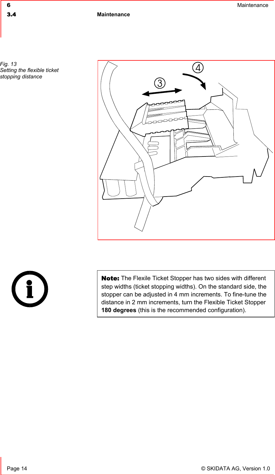  6  Maintenance  3.4 Maintenance     Page 14  © SKIDATA AG, Version 1.0   Note: The Flexile Ticket Stopper has two sides with different step widths (ticket stopping widths). On the standard side, the stopper can be adjusted in 4 mm increments. To fine-tune the distance in 2 mm increments, turn the Flexible Ticket Stopper 180 degrees (this is the recommended configuration).  Fig. 13 Setting the flexible ticket stopping distance 