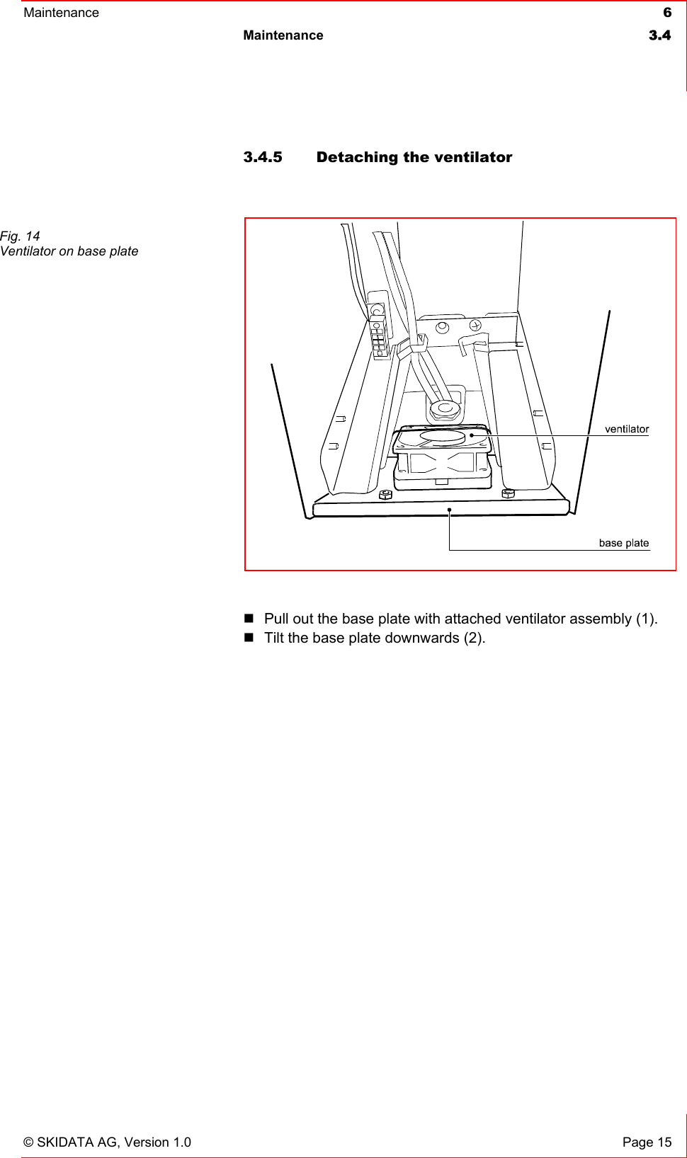 Maintenance  6 Maintenance 3.4   © SKIDATA AG, Version 1.0  Page 15 3.4.5  Detaching the ventilator    Pull out the base plate with attached ventilator assembly (1).  Tilt the base plate downwards (2).  Fig. 14 Ventilator on base plate   