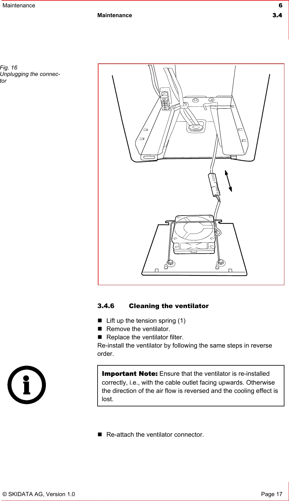 Maintenance  6 Maintenance 3.4   © SKIDATA AG, Version 1.0  Page 17  3.4.6  Cleaning the ventilator  Lift up the tension spring (1)  Remove the ventilator.  Replace the ventilator filter. Re-install the ventilator by following the same steps in reverse order. Important Note: Ensure that the ventilator is re-installed correctly, i.e., with the cable outlet facing upwards. Otherwise the direction of the air flow is reversed and the cooling effect is lost.   Re-attach the ventilator connector. Fig. 16 Unplugging the connec-tor  